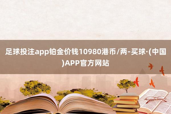 足球投注app铂金价钱10980港币/两-买球·(中国)APP官方网站