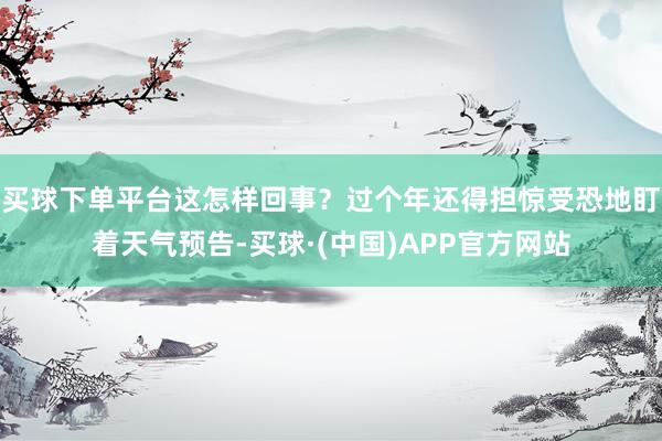 买球下单平台这怎样回事？过个年还得担惊受恐地盯着天气预告-买球·(中国)APP官方网站