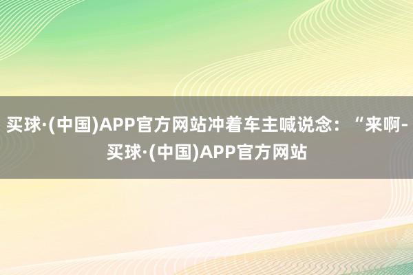 买球·(中国)APP官方网站冲着车主喊说念：“来啊-买球·(中国)APP官方网站