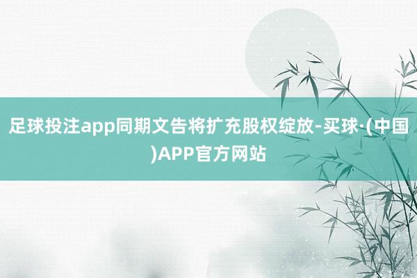 足球投注app同期文告将扩充股权绽放-买球·(中国)APP官方网站