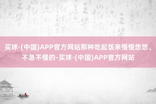 买球·(中国)APP官方网站那种吃起饭来慢慢悠悠、不急不慢的-买球·(中国)APP官方网站