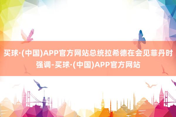 买球·(中国)APP官方网站总统拉希德在会见菲丹时强调-买球·(中国)APP官方网站