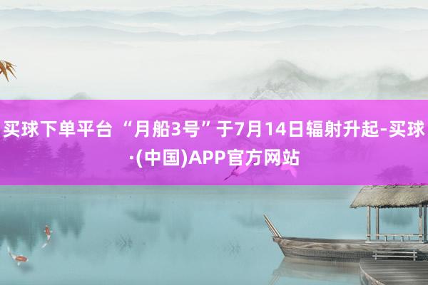 买球下单平台 “月船3号”于7月14日辐射升起-买球·(中国)APP官方网站