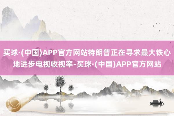 买球·(中国)APP官方网站特朗普正在寻求最大铁心地进步电视收视率-买球·(中国)APP官方网站