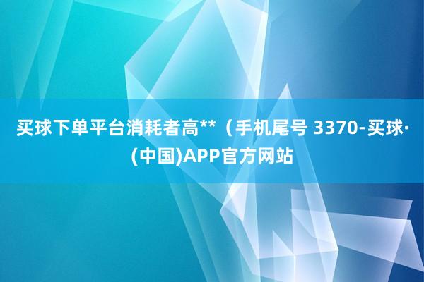 买球下单平台消耗者高**（手机尾号 3370-买球·(中国)APP官方网站