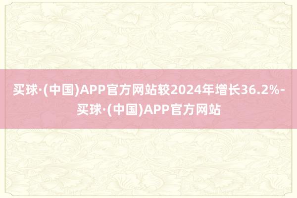 买球·(中国)APP官方网站较2024年增长36.2%-买球·(中国)APP官方网站