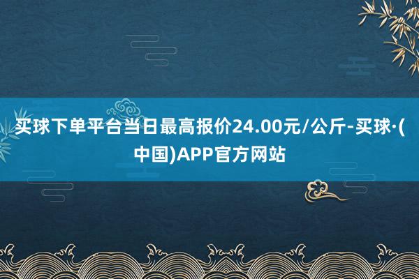 买球下单平台当日最高报价24.00元/公斤-买球·(中国)APP官方网站