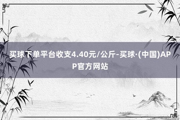 买球下单平台收支4.40元/公斤-买球·(中国)APP官方网站