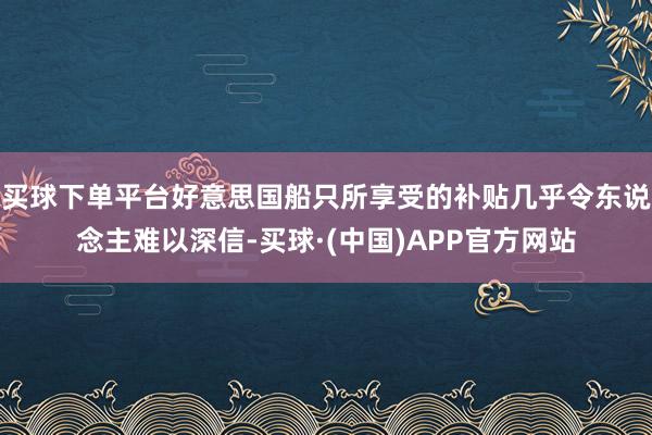 买球下单平台好意思国船只所享受的补贴几乎令东说念主难以深信-买球·(中国)APP官方网站