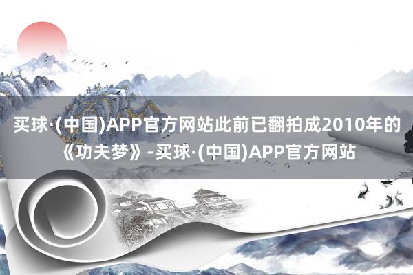 买球·(中国)APP官方网站此前已翻拍成2010年的《功夫梦》-买球·(中国)APP官方网站