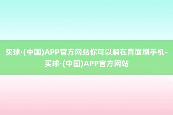 买球·(中国)APP官方网站你可以躺在背面刷手机-买球·(中国)APP官方网站